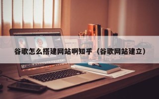 宜宾谷歌怎么搭建网站啊知乎（谷歌网站建立）