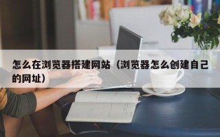 宜宾怎么在浏览器搭建网站（浏览器怎么创建自己的网址）