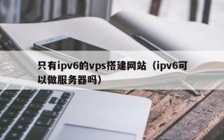 宜宾只有ipv6的vps搭建网站（ipv6可以做服务器吗）