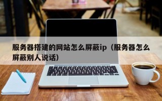 宜宾服务器搭建的网站怎么屏蔽ip（服务器怎么屏蔽别人说话）